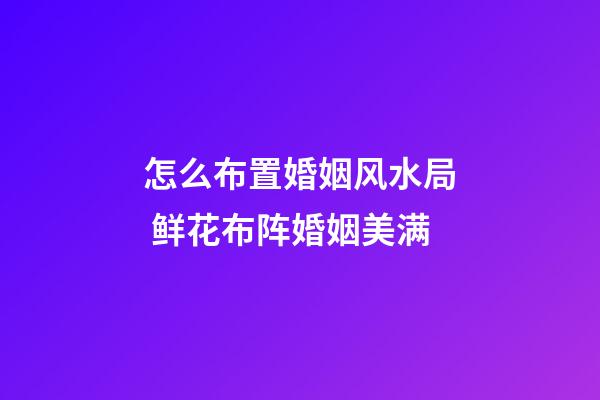 怎么布置婚姻风水局 鲜花布阵婚姻美满